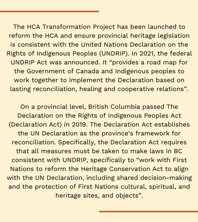 The Heritage Conservation Act Transformation Project (HCATP) has been launched to reform the HCA and ensure provincial heritage legislation is consistent with the United Nations Declaration on the Rights of Indigenous Peoples (UNDRIP). In 2021, the federal UNDRIP Act was announced. It “provides a road map for the Government of Canada and Indigenous peoples to work together to implement the Declaration based on lasting reconciliation, healing and cooperative relations”. On a provincial level, British Columbia passed The Declaration on the Rights of Indigenous Peoples Act (Declaration Act) in 2019. The Declaration Act establishes the UN Declaration as the province’s framework for reconciliation. Specifically, the Declaration Act requires that all measures must be taken to make laws in BC consistent with UNDRIP, specifically to “work with First Nations to reform the Heritage Conservation Act to align with the UN Declaration, including shared decision-making and the protection of First Nations cultural, spiritual, and heritage sites, and objects”.